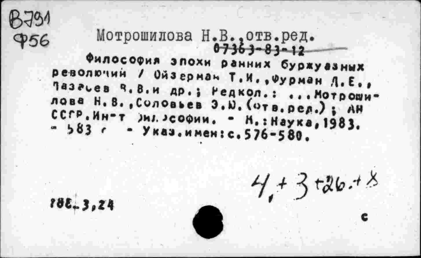 ﻿Я>56
Мотрошилова Н.В.&отв.ред * --
Философия эпохи ранних буржуазных революций / Ойзсрман Т.Н«,Фурман Л.Е», Лазарев ч.В.и др.; Медкол,: ...Мотрошилова К,8.,Соловьев Э. Ю. (от в. ред.) > АН ССГР.Ин-т )ид. .»софии. • М,: Наука, 1985. - ЬвЗ г • Указ.имен:с.576-580,
I
